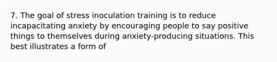 7. The goal of stress inoculation training is to reduce incapacitating anxiety by encouraging people to say positive things to themselves during anxiety-producing situations. This best illustrates a form of