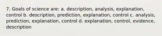 7. Goals of science are: a. description, analysis, explanation, control b. description, prediction, explanation, control c. analysis, prediction, explanation, control d. explanation, control, evidence, description