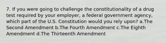 7. If you were going to challenge the constitutionality of a drug test required by your employer, a federal government agency, which part of the U.S. Constitution would you rely upon? a.The Second Amendment b.The Fourth Amendment c.The Eighth Amendment d.The Thirteenth Amendment