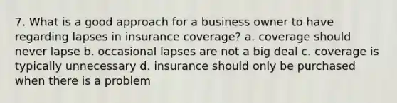 7. What is a good approach for a business owner to have regarding lapses in insurance coverage? a. coverage should never lapse b. occasional lapses are not a big deal c. coverage is typically unnecessary d. insurance should only be purchased when there is a problem