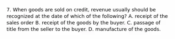 7. When goods are sold on credit, revenue usually should be recognized at the date of which of the following? A. receipt of the sales order B. receipt of the goods by the buyer. C. passage of title from the seller to the buyer. D. manufacture of the goods.