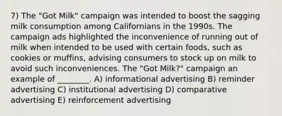 7) The "Got Milk" campaign was intended to boost the sagging milk consumption among Californians in the 1990s. The campaign ads highlighted the inconvenience of running out of milk when intended to be used with certain foods, such as cookies or muffins, advising consumers to stock up on milk to avoid such inconveniences. The "Got Milk?" campaign an example of ________. A) informational advertising B) reminder advertising C) institutional advertising D) comparative advertising E) reinforcement advertising