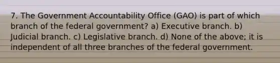 7. The Government Accountability Office (GAO) is part of which branch of the federal government? a) Executive branch. b) Judicial branch. c) Legislative branch. d) None of the above; it is independent of all three branches of the federal government.