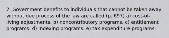 7. Government benefits to individuals that cannot be taken away without due process of the law are called (p. 697) a) cost-of-living adjustments. b) noncontributory programs. c) entitlement programs. d) indexing programs. e) tax expenditure programs.