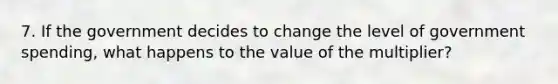 7. If the government decides to change the level of government spending, what happens to the value of the multiplier?