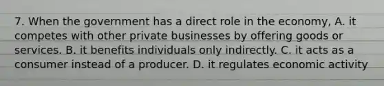 7. When the government has a direct role in the economy, A. it competes with other private businesses by offering goods or services. B. it benefits individuals only indirectly. C. it acts as a consumer instead of a producer. D. it regulates economic activity