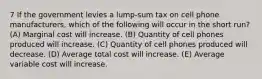 7 If the government levies a lump-sum tax on cell phone manufacturers, which of the following will occur in the short run? (A) Marginal cost will increase. (B) Quantity of cell phones produced will increase. (C) Quantity of cell phones produced will decrease. (D) Average total cost will increase. (E) Average variable cost will increase.