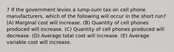 7 If the government levies a lump-sum tax on cell phone manufacturers, which of the following will occur in the short run? (A) Marginal cost will increase. (B) Quantity of cell phones produced will increase. (C) Quantity of cell phones produced will decrease. (D) Average total cost will increase. (E) Average variable cost will increase.