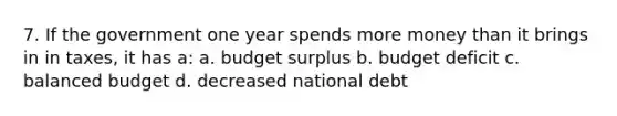 7. If the government one year spends more money than it brings in in taxes, it has a: a. budget surplus b. budget deficit c. balanced budget d. decreased national debt