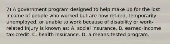 7) A government program designed to help make up for the lost income of people who worked but are now retired, temporarily unemployed, or unable to work because of disability or work-related injury is known as: A. social insurance. B. earned-income tax credit. C. health insurance. D. a means-tested program.