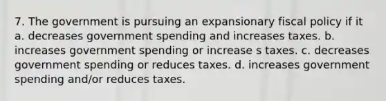 7. The government is pursuing an expansionary fiscal policy if it a. decreases government spending and increases taxes. b. increases government spending or increase s taxes. c. decreases government spending or reduces taxes. d. increases government spending and/or reduces taxes.