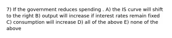 7) If the government reduces spending . A) the IS curve will shift to the right B) output will increase if interest rates remain fixed C) consumption will increase D) all of the above E) none of the above