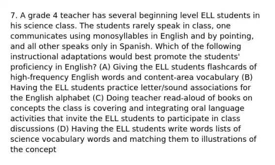 7. A grade 4 teacher has several beginning level ELL students in his science class. The students rarely speak in class, one communicates using monosyllables in English and by pointing, and all other speaks only in Spanish. Which of the following instructional adaptations would best promote the students' proficiency in English? (A) Giving the ELL students flashcards of high-frequency English words and content-area vocabulary (B) Having the ELL students practice letter/sound associations for the English alphabet (C) Doing teacher read-aloud of books on concepts the class is covering and integrating oral language activities that invite the ELL students to participate in class discussions (D) Having the ELL students write words lists of science vocabulary words and matching them to illustrations of the concept