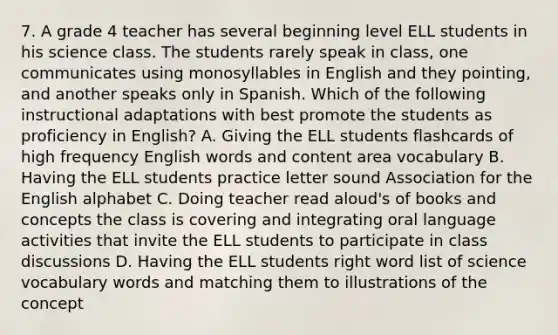 7. A grade 4 teacher has several beginning level ELL students in his science class. The students rarely speak in class, one communicates using monosyllables in English and they pointing, and another speaks only in Spanish. Which of the following instructional adaptations with best promote the students as proficiency in English? A. Giving the ELL students flashcards of high frequency English words and content area vocabulary B. Having the ELL students practice letter sound Association for the English alphabet C. Doing teacher read aloud's of books and concepts the class is covering and integrating oral language activities that invite the ELL students to participate in class discussions D. Having the ELL students right word list of science vocabulary words and matching them to illustrations of the concept