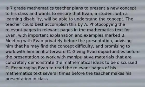 Is 7 grade mathematics teacher plans to present a new concept to his class and wants to ensure that Evan, a student with a learning disability, will be able to understand the concept. The teacher could best accomplish this by A. Photocopying the relevant pages in relevant pages in the mathematics text for Evan, with important explanation and examples marked B. Meeting with Evan privately before the presentation, advising him that he may find the concept difficulty, and promising to work with him on it afterward C. Giving Evan opportunities before the presentation to work with manipulative materials that are concretely demonstrate the mathematical ideas to be discussed D. Encouraging Evan to read the relevant pages of his mathematics text several times before the teacher makes his presentation in class