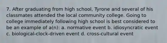 7. After graduating from high school, Tyrone and several of his classmates attended the local community college. Going to college immediately following high school is best considered to be an example of a(n): a. normative event b. idiosyncratic event c. biological-clock-driven event d. cross-cultural event