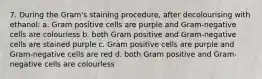 7. During the Gram's staining procedure, after decolourising with ethanol: a. Gram positive cells are purple and Gram-negative cells are colourless b. both Gram positive and Gram-negative cells are stained purple c. Gram positive cells are purple and Gram-negative cells are red d. both Gram positive and Gram-negative cells are colourless