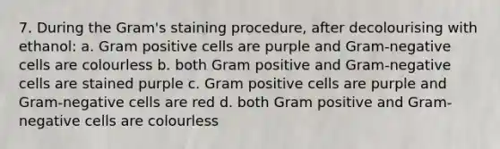 7. During the Gram's staining procedure, after decolourising with ethanol: a. Gram positive cells are purple and Gram-negative cells are colourless b. both Gram positive and Gram-negative cells are stained purple c. Gram positive cells are purple and Gram-negative cells are red d. both Gram positive and Gram-negative cells are colourless