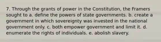 7. Through the grants of power in the Constitution, the Framers sought to a. define the powers of state governments. b. create a government in which sovereignty was invested in the national government only. c. both empower government and limit it. d. enumerate the rights of individuals. e. abolish slavery.