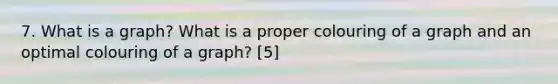 7. What is a graph? What is a proper colouring of a graph and an optimal colouring of a graph? [5]