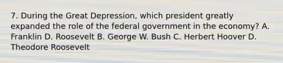 7. During the Great Depression, which president greatly expanded the role of the federal government in the economy? A. Franklin D. Roosevelt B. George W. Bush C. Herbert Hoover D. Theodore Roosevelt