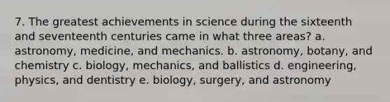 7. The greatest achievements in science during the sixteenth and seventeenth centuries came in what three areas? a. astronomy, medicine, and mechanics. b. astronomy, botany, and chemistry c. biology, mechanics, and ballistics d. engineering, physics, and dentistry e. biology, surgery, and astronomy