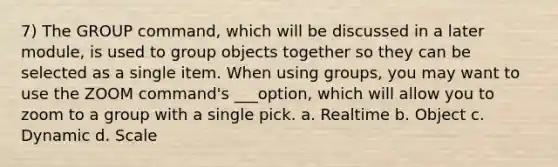 7) The GROUP command, which will be discussed in a later module, is used to group objects together so they can be selected as a single item. When using groups, you may want to use the ZOOM command's ___option, which will allow you to zoom to a group with a single pick. a. Realtime b. Object c. Dynamic d. Scale