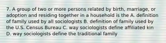 7. A group of two or more persons related by birth, marriage, or adoption and residing together in a household is the A. definition of family used by all sociologists B. definition of family used by the U.S. Census Bureau C. way sociologists define affiliated kin D. way sociologists define the traditional family