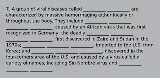 7. A group of viral diseases called __________ __________ are characterized by massive hemorrhaging either locally or throughout the body. They include __________ __________ __________ __________, caused by an African virus that was first recognized in Germany; the deadly __________ __________ __________ __________, first discovered in Zaire and Sudan in the 1970s; __________ __________ __________, imported to the U.S. from Korea; and __________ __________ __________, discovered in the four-corners area of the U.S. and caused by a virus called a variety of names, including Sin Nombre virus and __________ __________ __________.