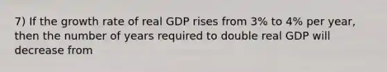 7) If the growth rate of real GDP rises from 3% to 4% per year, then the number of years required to double real GDP will decrease from