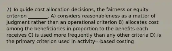 7) To guide cost allocation decisions, the fairness or equity criterion ________. A) considers reasonableness as a matter of judgment rather than an operational criterion B) allocates cost among the beneficiaries in proportion to the benefits each receives C) is used more frequently than any other criteria D) is the primary criterion used in activity-‐‑based costing