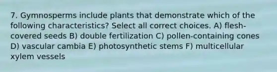 7. Gymnosperms include plants that demonstrate which of the following characteristics? Select all correct choices. A) flesh-covered seeds B) double fertilization C) pollen-containing cones D) vascular cambia E) photosynthetic stems F) multicellular xylem vessels