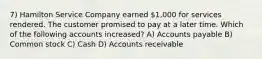 7) Hamilton Service Company earned 1,000 for services rendered. The customer promised to pay at a later time. Which of the following accounts increased? A) Accounts payable B) Common stock C) Cash D) Accounts receivable