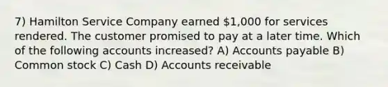 7) Hamilton Service Company earned 1,000 for services rendered. The customer promised to pay at a later time. Which of the following accounts increased? A) Accounts payable B) Common stock C) Cash D) Accounts receivable