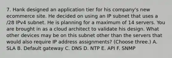 7. Hank designed an application tier for his company's new ecommerce site. He decided on using an IP subnet that uses a /28 IPv4 subnet. He is planning for a maximum of 14 servers. You are brought in as a cloud architect to validate his design. What other devices may be on this subnet other than the servers that would also require IP address assignments? (Choose three.) A. SLA B. Default gateway C. DNS D. NTP E. API F. SNMP