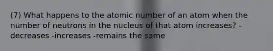 (7) What happens to the atomic number of an atom when the number of neutrons in the nucleus of that atom increases? -decreases -increases -remains the same