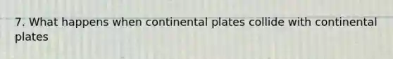 7. What happens when continental plates collide with continental plates