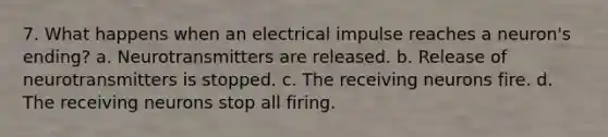 7. What happens when an electrical impulse reaches a neuron's ending? a. Neurotransmitters are released. b. Release of neurotransmitters is stopped. c. The receiving neurons fire. d. The receiving neurons stop all firing.