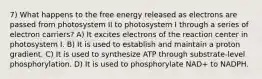 7) What happens to the free energy released as electrons are passed from photosystem II to photosystem I through a series of electron carriers? A) It excites electrons of the reaction center in photosystem I. B) It is used to establish and maintain a proton gradient. C) It is used to synthesize ATP through substrate-level phosphorylation. D) It is used to phosphorylate NAD+ to NADPH.