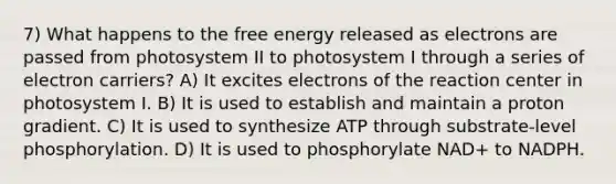 7) What happens to the free energy released as electrons are passed from photosystem II to photosystem I through a series of electron carriers? A) It excites electrons of the reaction center in photosystem I. B) It is used to establish and maintain a proton gradient. C) It is used to synthesize ATP through substrate-level phosphorylation. D) It is used to phosphorylate NAD+ to NADPH.