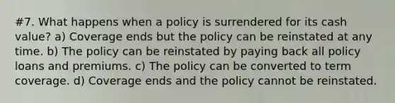 #7. What happens when a policy is surrendered for its cash value? a) Coverage ends but the policy can be reinstated at any time. b) The policy can be reinstated by paying back all policy loans and premiums. c) The policy can be converted to term coverage. d) Coverage ends and the policy cannot be reinstated.