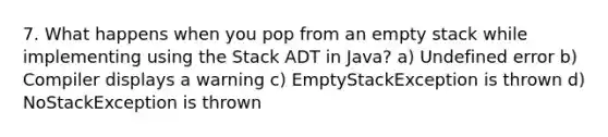 7. What happens when you pop from an empty stack while implementing using the Stack ADT in Java? a) Undefined error b) Compiler displays a warning c) EmptyStackException is thrown d) NoStackException is thrown