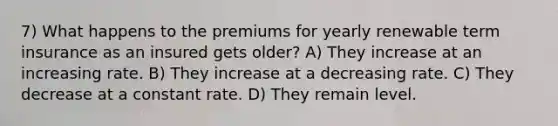 7) What happens to the premiums for yearly renewable term insurance as an insured gets older? A) They increase at an increasing rate. B) They increase at a decreasing rate. C) They decrease at a constant rate. D) They remain level.