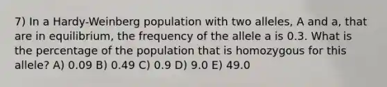 7) In a Hardy-Weinberg population with two alleles, A and a, that are in equilibrium, the frequency of the allele a is 0.3. What is the percentage of the population that is homozygous for this allele? A) 0.09 B) 0.49 C) 0.9 D) 9.0 E) 49.0