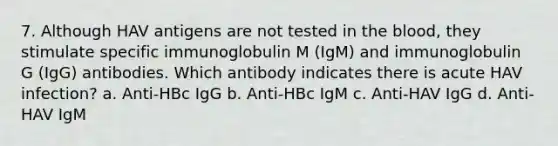 7. Although HAV antigens are not tested in the blood, they stimulate specific immunoglobulin M (IgM) and immunoglobulin G (IgG) antibodies. Which antibody indicates there is acute HAV infection? a. Anti-HBc IgG b. Anti-HBc IgM c. Anti-HAV IgG d. Anti-HAV IgM