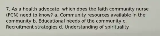 7. As a health advocate, which does the faith community nurse (FCN) need to know? a. Community resources available in the community b. Educational needs of the community c. Recruitment strategies d. Understanding of spirituality