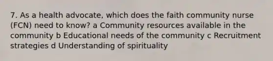 7. As a health advocate, which does the faith community nurse (FCN) need to know? a Community resources available in the community b Educational needs of the community c Recruitment strategies d Understanding of spirituality