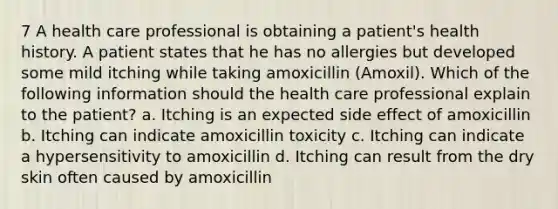 7 A health care professional is obtaining a patient's health history. A patient states that he has no allergies but developed some mild itching while taking amoxicillin (Amoxil). Which of the following information should the health care professional explain to the patient? a. Itching is an expected side effect of amoxicillin b. Itching can indicate amoxicillin toxicity c. Itching can indicate a hypersensitivity to amoxicillin d. Itching can result from the dry skin often caused by amoxicillin