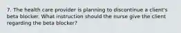 7. The health care provider is planning to discontinue a client's beta blocker. What instruction should the nurse give the client regarding the beta blocker?