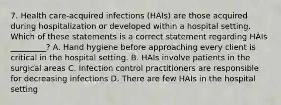 7. Health care-acquired infections (HAIs) are those acquired during hospitalization or developed within a hospital setting. Which of these statements is a correct statement regarding HAIs _________? A. Hand hygiene before approaching every client is critical in the hospital setting. B. HAIs involve patients in the surgical areas C. Infection control practitioners are responsible for decreasing infections D. There are few HAIs in the hospital setting